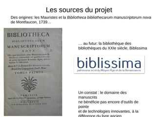 Des origines: les Mauristes et la Bibliotheca bibliothecarum manuscriptorum nova
de Montfaucon, 1739…
… au futur: la bibliothèque des
bibliothèques du XXIe siècle, Biblissima
Les sources du projet
Un constat : le domaine des
manuscrits
ne bénéficie pas encore d’outils de
pointe
et de technologies innovantes, à la
 