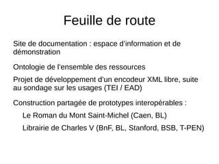 Feuille de route
Site de documentation : espace d’information et de
démonstration
Ontologie de l’ensemble des ressources
Projet de développement d’un encodeur XML libre, suite
au sondage sur les usages (TEI / EAD)
Construction partagée de prototypes interopérables :
Le Roman du Mont Saint-Michel (Caen, BL)
Librairie de Charles V (BnF, BL, Stanford, BSB, T-PEN)
 