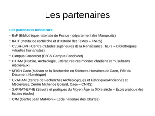 Les partenaires
Les partenaires fondateurs:
• BnF (Bibliothèque nationale de France - département des Manuscrits)
• IRHT (Institut de recherche et d’Histoire des Textes – CNRS)
• CESR-BVH (Centre d’Etudes supérieures de la Renaissance, Tours – Bibliothèques
virtuelles humanistes)
• Campus Condorcet (EPCS Campus Condorcet)
• CIHAM (Histoire, Archéologie, Littératures des mondes chrétiens et musulmans
médiévaux)
• MRSH Caen (Maison de la Recherche en Sciences Humaines de Caen, Pôle du
Document Numérique)
• CRAHAM (Centre de Recherches Archéologiques et Historiques Anciennes et
Médiévales. Centre Michel de Boüard, Caen – CNRS)
• SAPRAT-EPHE (Savoirs et pratiques du Moyen Age au XIXe siècle – École pratique des
hautes études)
• CJM (Centre Jean Mabillon – Ecole nationale des Chartes)
 