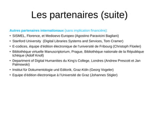 Les partenaires (suite)
Autres partenaires internationaux (sans implication financière):
• SISMEL, Florence, et Medioevo Europeo (Agostino Paravicini Bagliani)
• Stanford University (Digital Libraries Systems and Services, Tom Cramer)
• E-codices, équipe d’édition électronique de l’université de Fribourg (Christoph Flüeler)
• Bibliothèque virtuelle Manuscriptorium, Prague, Bibliothèque nationale de la République
tchèque (Adolf Knoll)
• Department of Digital Humanities du King’s College, Londres (Andrew Prescott et Jan
Palmowski)
• Institut für Dokumentologie und Editorik, Graz-Köln (Georg Vogeler)
• Equipe d’édition électronique à l’Université de Graz (Johannes Stigler)
 