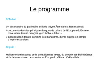 Le programme
Définition :
Un observatoire du patrimoine écrit du Moyen Age et de la Renaissance:
documents dans les principales langues de culture de l'Europe médiévale et
renaissante (arabe, français, grec, hébreu, latin...)
Spécialisation dans le domaine des manuscrits, même si prise en compte
d’imprimés anciens
Objectif :
Meilleure connaissance de la circulation des textes, du devenir des bibliothèques
et de la transmission des savoirs en Europe du VIIIe au XVIIIe siècle
 