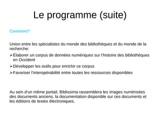 Le programme (suite)
Comment?
Union entre les spécialistes du monde des bibliothèques et du monde de la
recherche:
Élaborer un corpus de données numériques sur l’histoire des bibliothèques
en Occident
Développer les outils pour enrichir ce corpus
Favoriser l’interopérabilité entre toutes les ressources disponibles
Au sein d’un même portail, Biblissima rassemblera les images numérisées
des documents anciens, la documentation disponible sur ces documents et
les éditions de textes électroniques.
 
