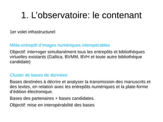1. L’observatoire: le contenant
1er volet infrastructurel:
Méta-entrepôt d’images numériques interopérables
Objectif: interroger simultanément tous les entrepôts et bibliothèques
virtuelles existants (Gallica, BVMM, BVH et toute autre bibliothèque
candidate)
Cluster de bases de données
Bases destinées à décrire et analyser la transmission des manuscrits et
des textes, en relation avec les entrepôts numériques et la plate-forme
d’édition électronique.
Bases des partenaires + bases candidates.
Objectif: mise en interopérabilité des bases
 