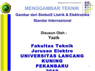 1
MENGGAMBAR TEKNIK
Gambar dari Simbol2 Listrik & Elektronika
Standar Internasional
Fakultas Teknik
Jurusan Elektro
UNIVERSITAS LANCANG
KUNING
PEKANBARU
Disusun Oleh :
Yazib
Menggambar Teknik FT-TE B UNILAK 2010
 