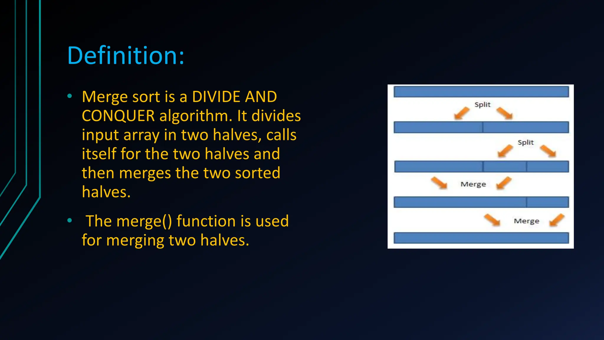 Definition:
• Merge sort is a DIVIDE AND
CONQUER algorithm. It divides
input array in two halves, calls
itself for the two halves and
then merges the two sorted
halves.
• The merge() function is used
for merging two halves.
 