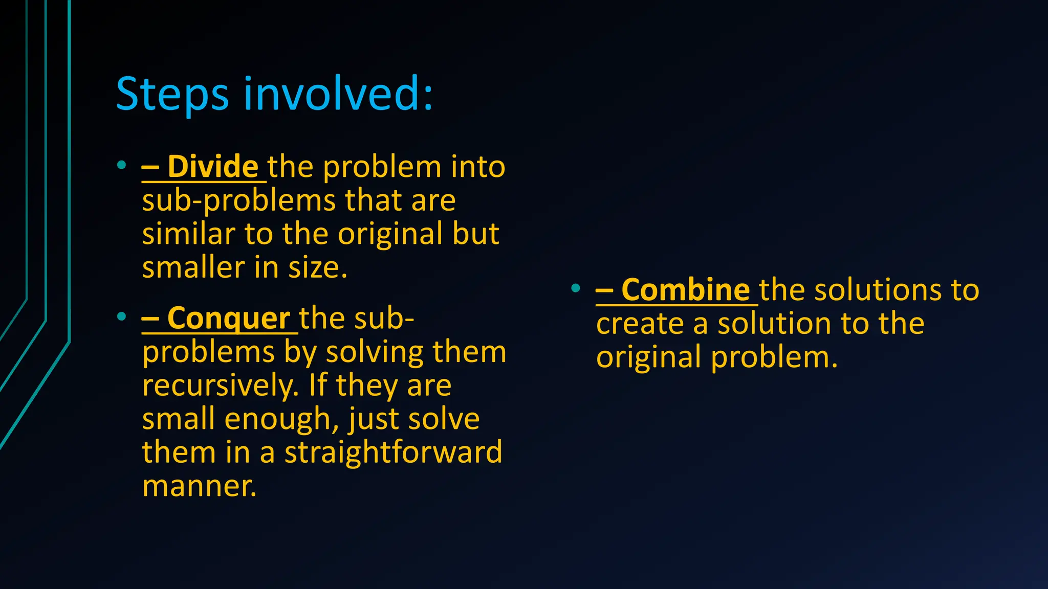 Steps involved:
• – Divide the problem into
sub-problems that are
similar to the original but
smaller in size.
• – Conquer the sub-
problems by solving them
recursively. If they are
small enough, just solve
them in a straightforward
manner.
• – Combine the solutions to
create a solution to the
original problem.
 