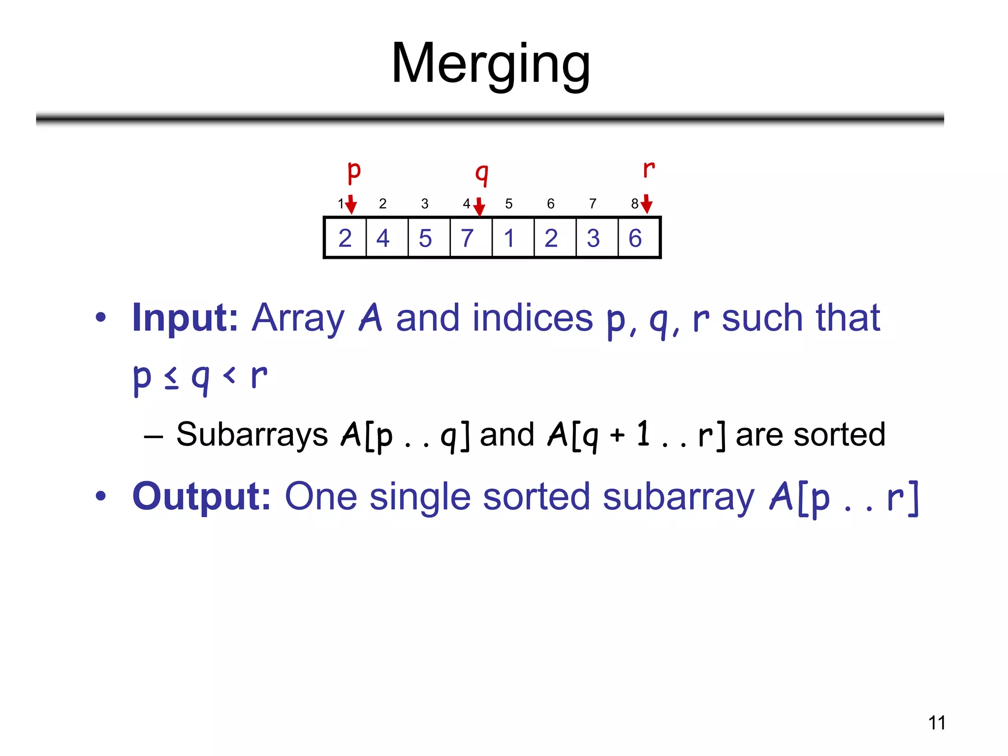 11
Merging
• Input: Array A and indices p, q, r such that
p ≤ q < r
– Subarrays A[p . . q] and A[q + 1 . . r] are sorted
• Output: One single sorted subarray A[p . . r]
1 2 3 4 5 6 7 8
6
3
2
1
7
5
4
2
p r
q
 