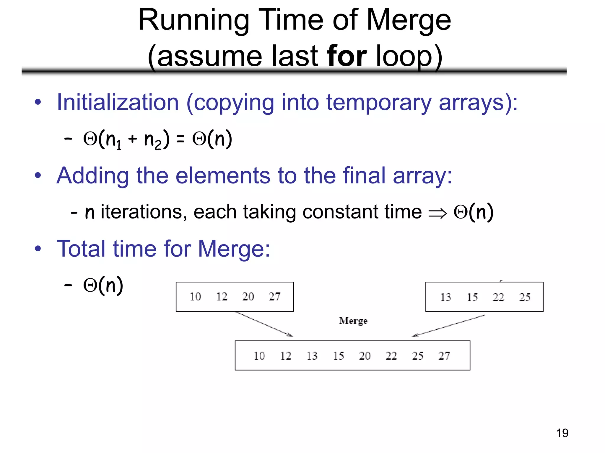 19
Running Time of Merge
(assume last for loop)
• Initialization (copying into temporary arrays):
– (n1 + n2) = (n)
• Adding the elements to the final array:
- n iterations, each taking constant time  (n)
• Total time for Merge:
– (n)
 