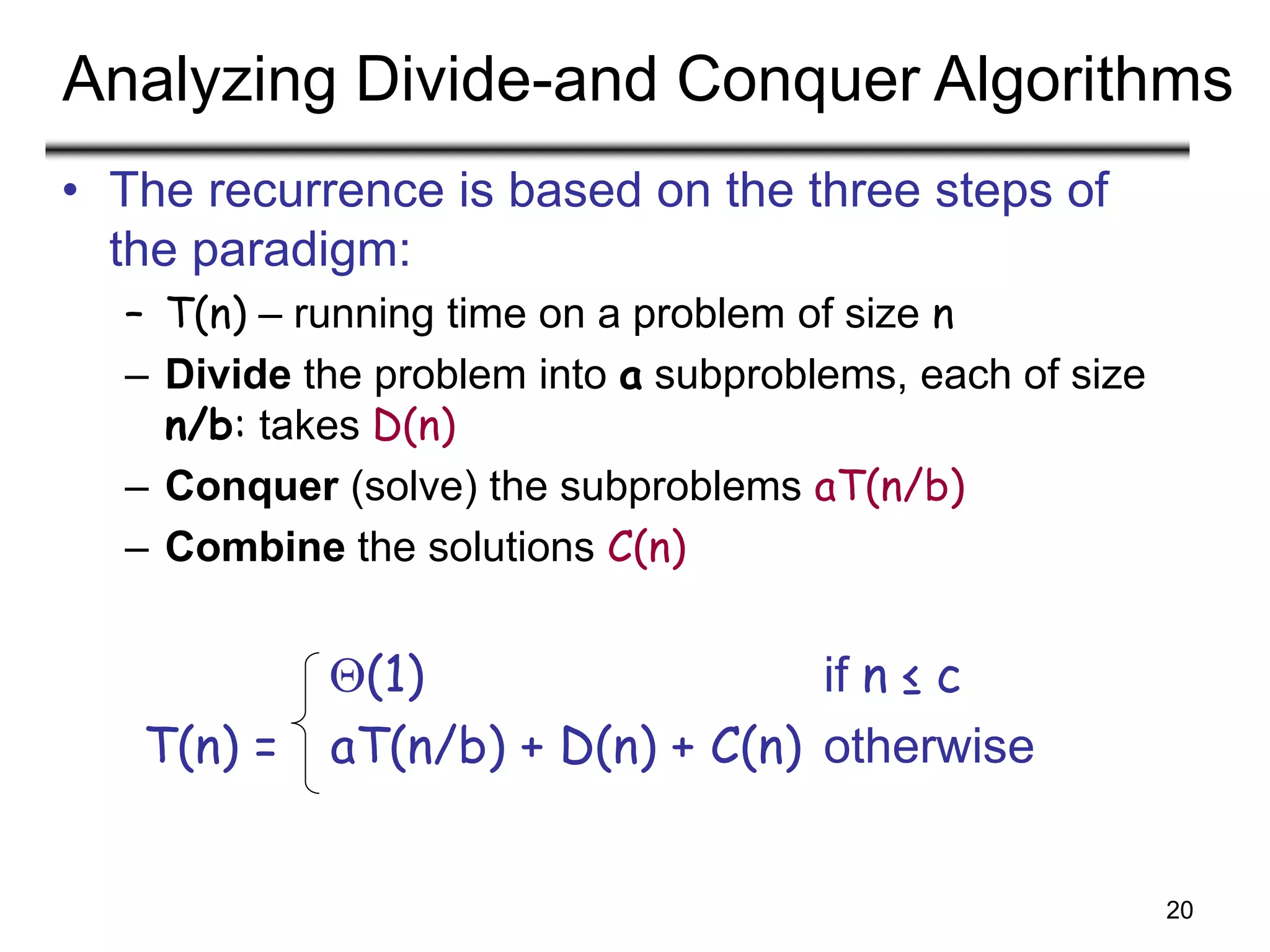 20
Analyzing Divide-and Conquer Algorithms
• The recurrence is based on the three steps of
the paradigm:
– T(n) – running time on a problem of size n
– Divide the problem into a subproblems, each of size
n/b: takes D(n)
– Conquer (solve) the subproblems aT(n/b)
– Combine the solutions C(n)
(1) if n ≤ c
T(n) = aT(n/b) + D(n) + C(n) otherwise
 