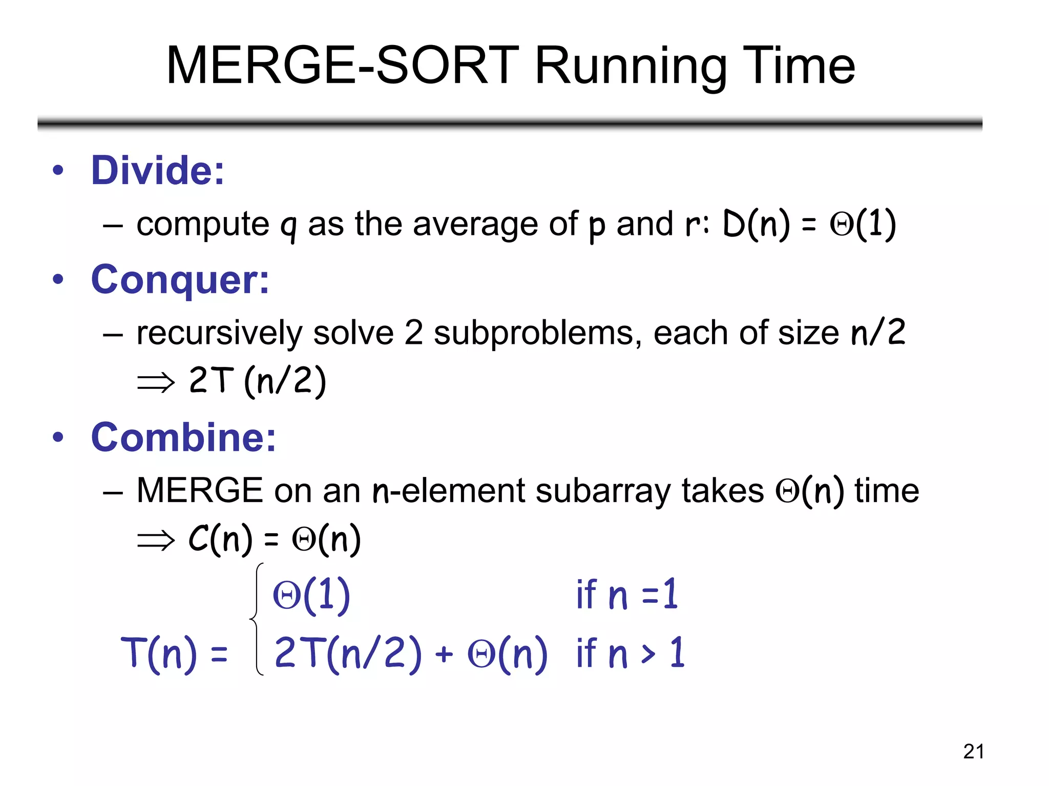 21
MERGE-SORT Running Time
• Divide:
– compute q as the average of p and r: D(n) = (1)
• Conquer:
– recursively solve 2 subproblems, each of size n/2
 2T (n/2)
• Combine:
– MERGE on an n-element subarray takes (n) time
 C(n) = (n)
(1) if n =1
T(n) = 2T(n/2) + (n) if n > 1
 