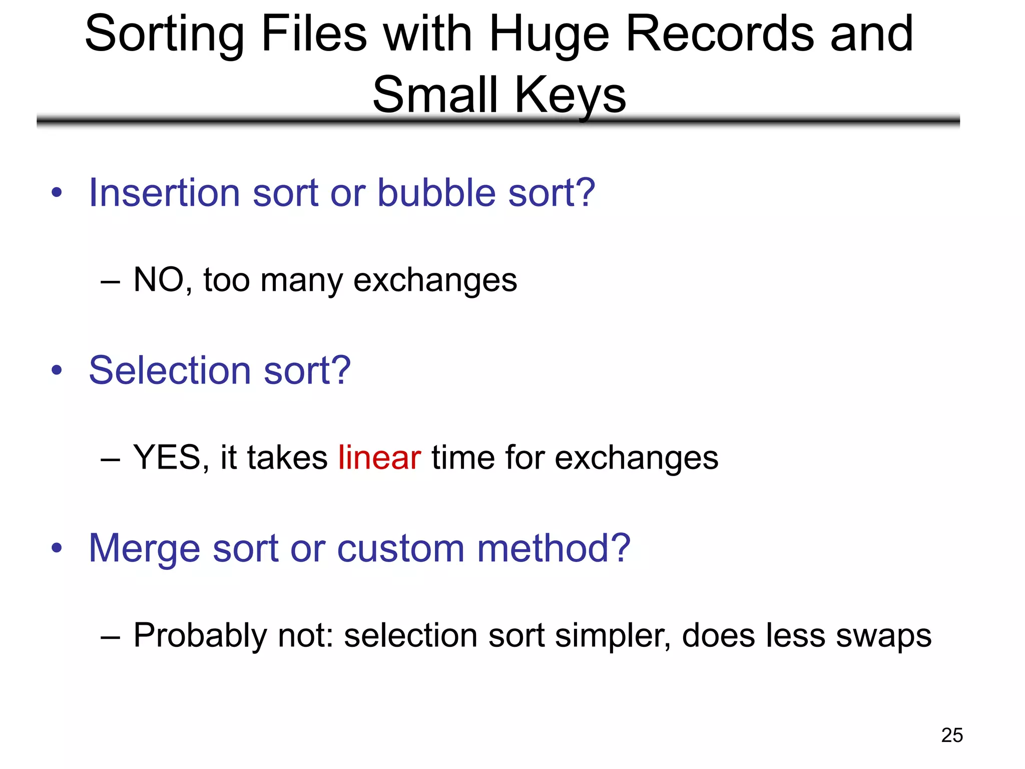 25
Sorting Files with Huge Records and
Small Keys
• Insertion sort or bubble sort?
– NO, too many exchanges
• Selection sort?
– YES, it takes linear time for exchanges
• Merge sort or custom method?
– Probably not: selection sort simpler, does less swaps
 