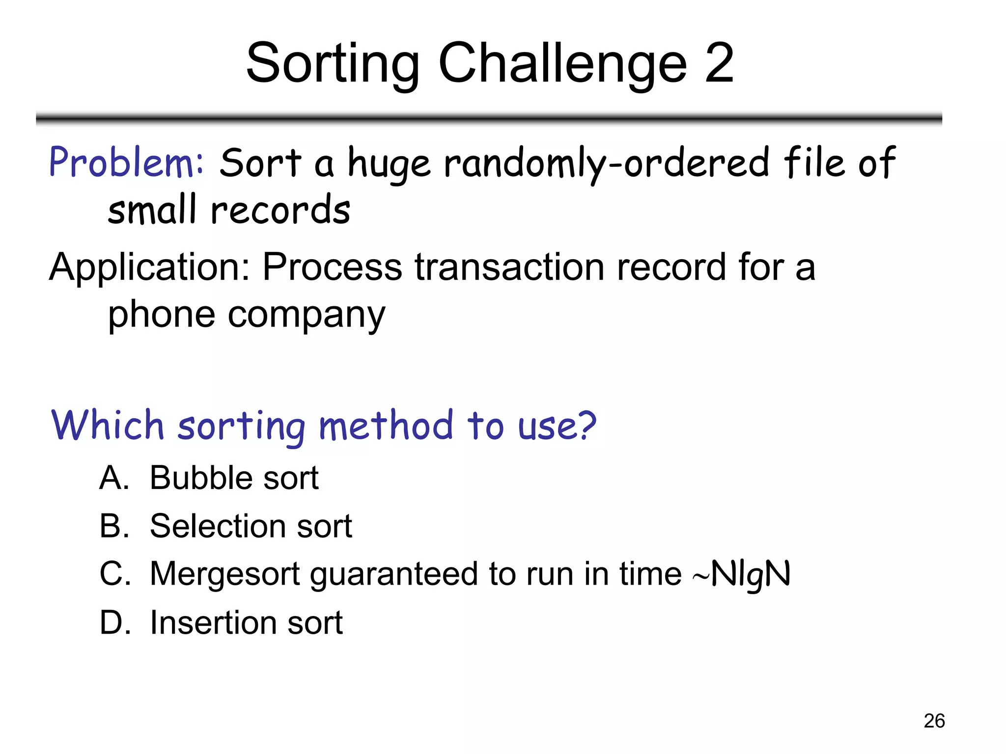 26
Sorting Challenge 2
Problem: Sort a huge randomly-ordered file of
small records
Application: Process transaction record for a
phone company
Which sorting method to use?
A. Bubble sort
B. Selection sort
C. Mergesort guaranteed to run in time NlgN
D. Insertion sort
 