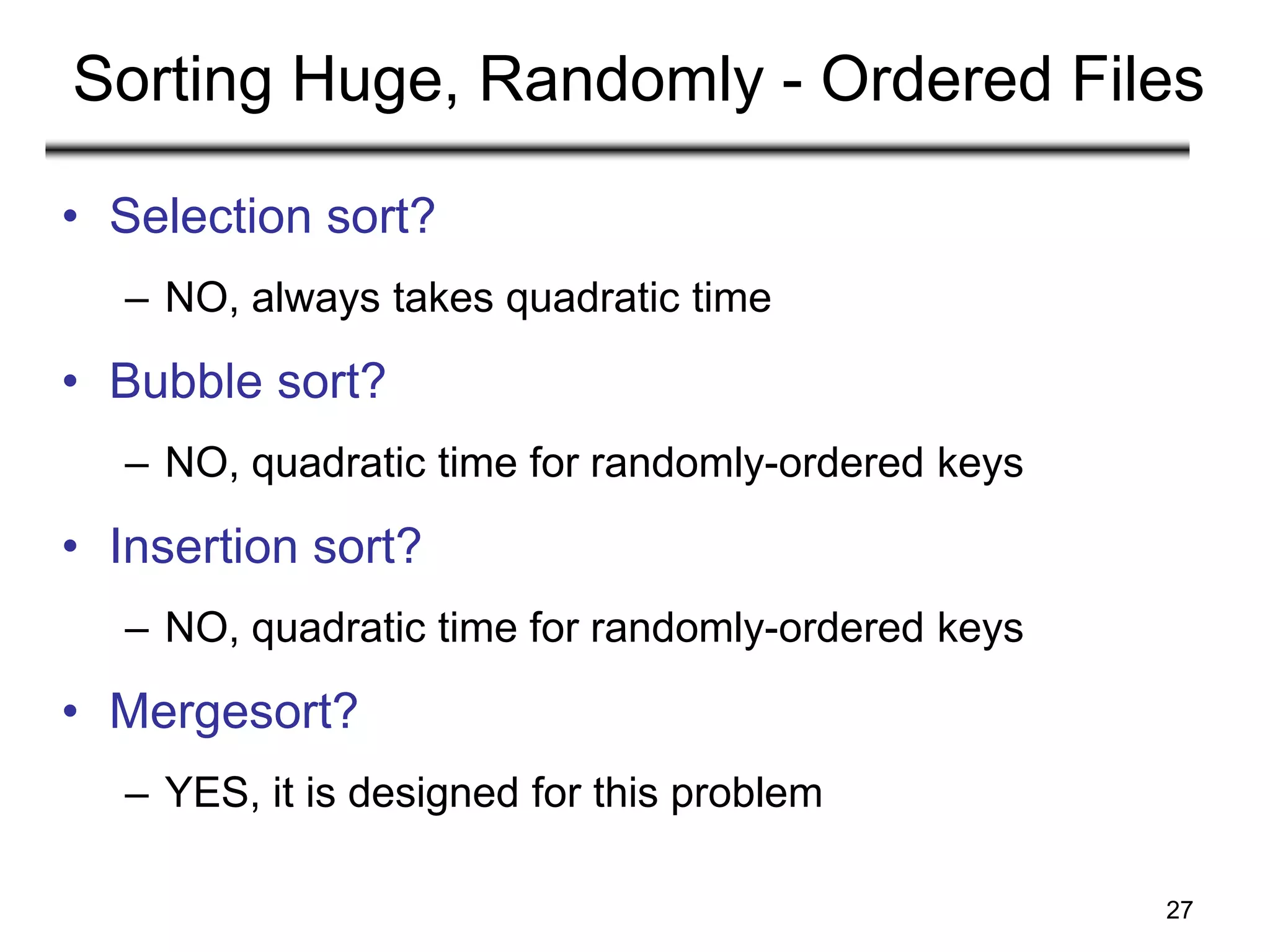27
Sorting Huge, Randomly - Ordered Files
• Selection sort?
– NO, always takes quadratic time
• Bubble sort?
– NO, quadratic time for randomly-ordered keys
• Insertion sort?
– NO, quadratic time for randomly-ordered keys
• Mergesort?
– YES, it is designed for this problem
 