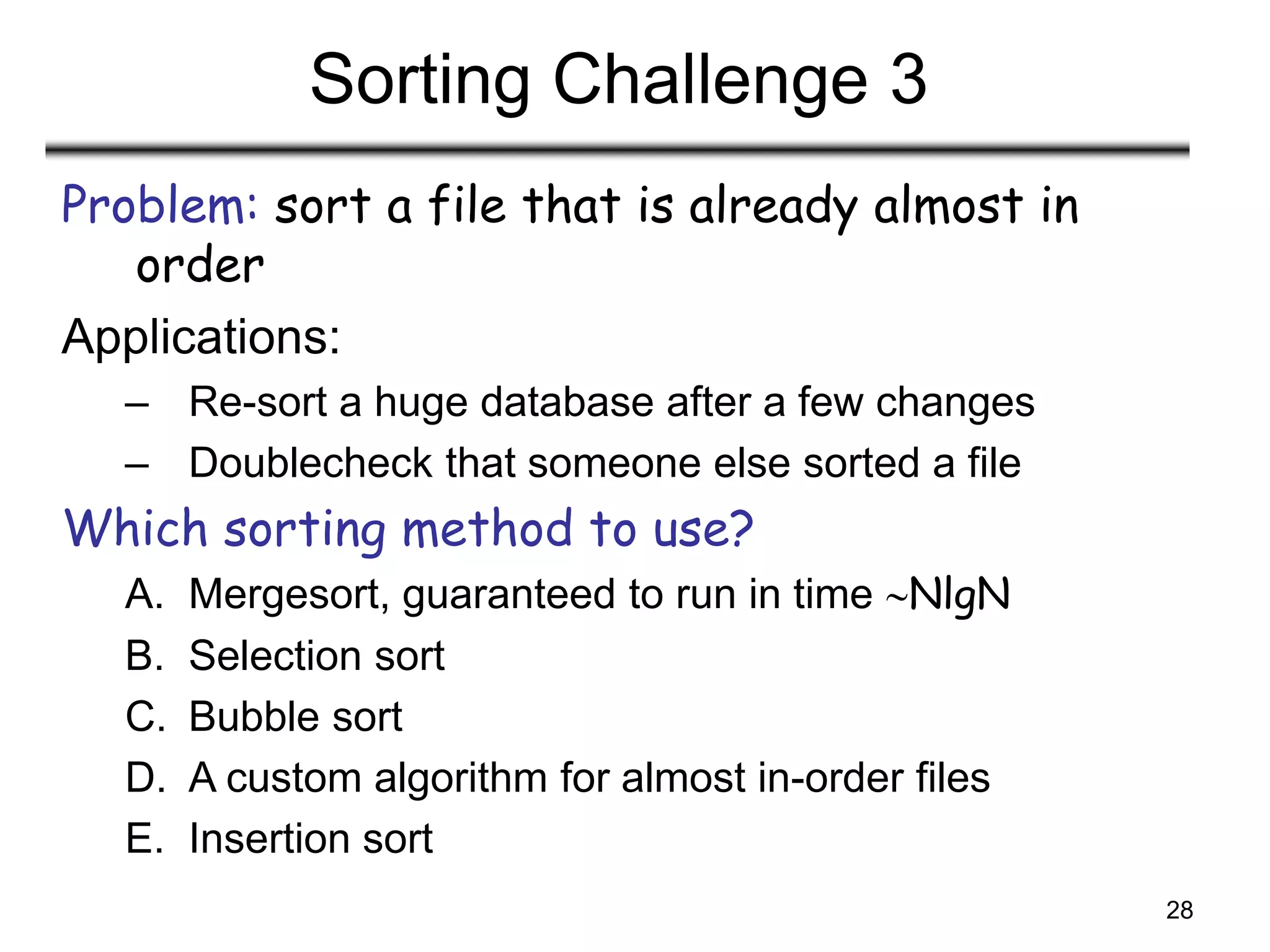 28
Sorting Challenge 3
Problem: sort a file that is already almost in
order
Applications:
– Re-sort a huge database after a few changes
– Doublecheck that someone else sorted a file
Which sorting method to use?
A. Mergesort, guaranteed to run in time NlgN
B. Selection sort
C. Bubble sort
D. A custom algorithm for almost in-order files
E. Insertion sort
 