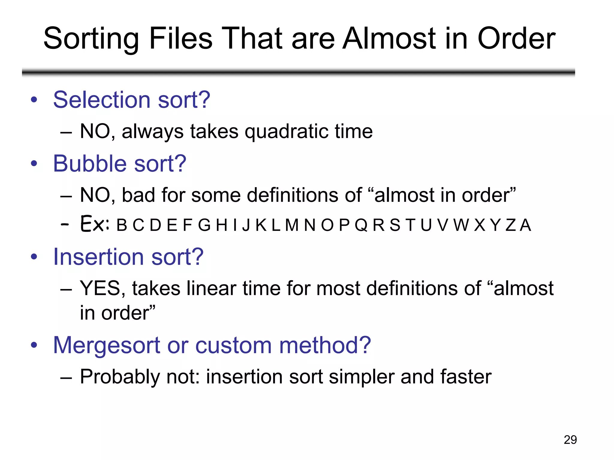 29
Sorting Files That are Almost in Order
• Selection sort?
– NO, always takes quadratic time
• Bubble sort?
– NO, bad for some definitions of “almost in order”
– Ex: B C D E F G H I J K L M N O P Q R S T U V W X Y Z A
• Insertion sort?
– YES, takes linear time for most definitions of “almost
in order”
• Mergesort or custom method?
– Probably not: insertion sort simpler and faster
 