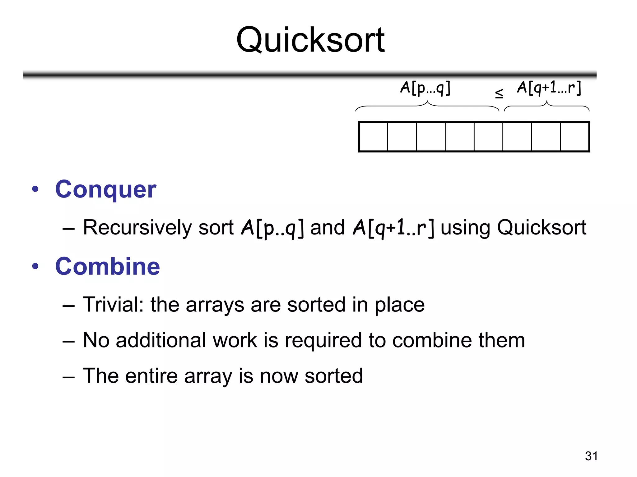 31
Quicksort
• Conquer
– Recursively sort A[p..q] and A[q+1..r] using Quicksort
• Combine
– Trivial: the arrays are sorted in place
– No additional work is required to combine them
– The entire array is now sorted
A[p…q] A[q+1…r]
≤
 