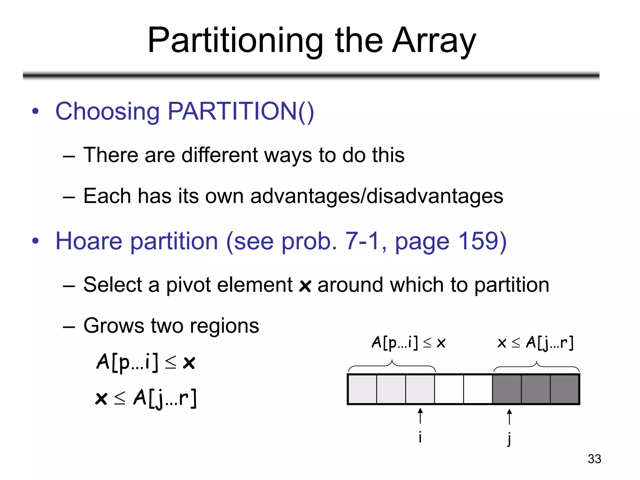 33
Partitioning the Array
• Choosing PARTITION()
– There are different ways to do this
– Each has its own advantages/disadvantages
• Hoare partition (see prob. 7-1, page 159)
– Select a pivot element x around which to partition
– Grows two regions
A[p…i]  x
x  A[j…r]
A[p…i]  x x  A[j…r]
i j
 