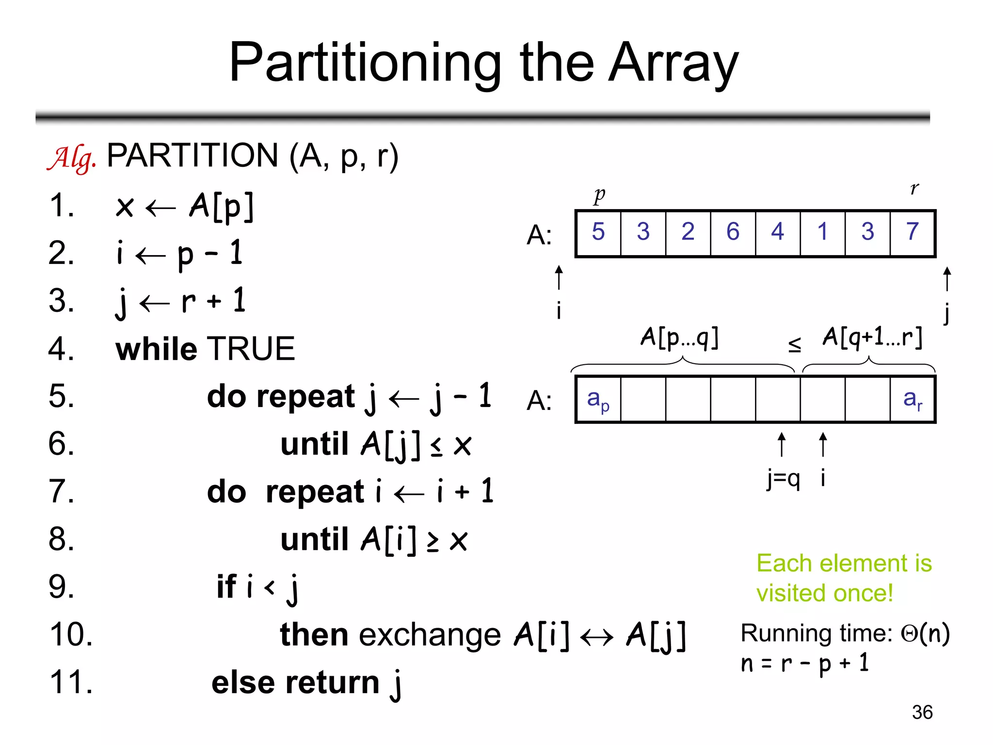 36
Partitioning the Array
Alg. PARTITION (A, p, r)
1. x  A[p]
2. i  p – 1
3. j  r + 1
4. while TRUE
5. do repeat j  j – 1
6. until A[j] ≤ x
7. do repeat i  i + 1
8. until A[i] ≥ x
9. if i < j
10. then exchange A[i]  A[j]
11. else return j
Running time: (n)
n = r – p + 1
7
3
1
4
6
2
3
5
i j
A:
ar
ap
i
j=q
A:
A[p…q] A[q+1…r]
≤
p r
Each element is
visited once!
 