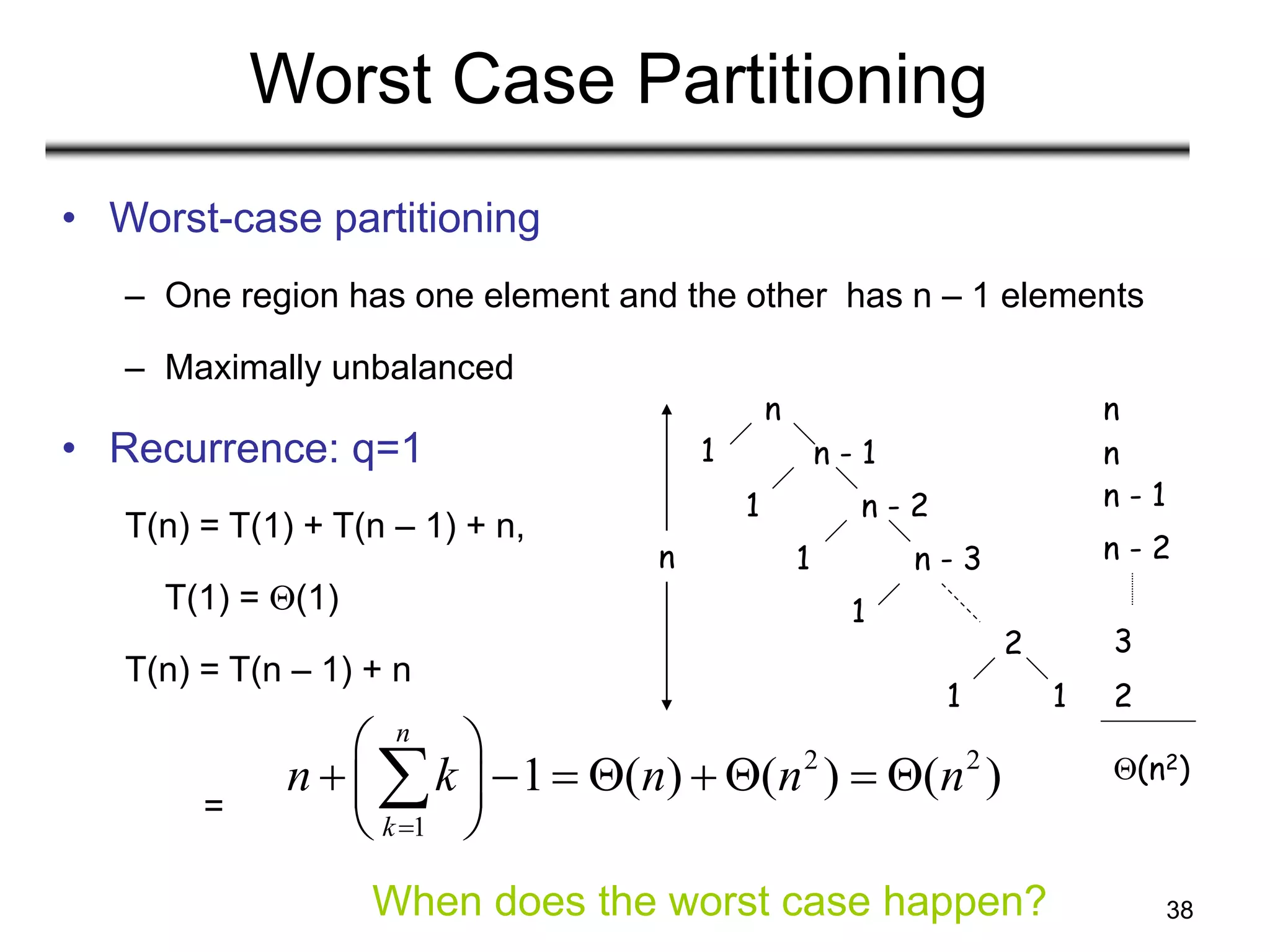 38
Worst Case Partitioning
• Worst-case partitioning
– One region has one element and the other has n – 1 elements
– Maximally unbalanced
• Recurrence: q=1
T(n) = T(1) + T(n – 1) + n,
T(1) = (1)
T(n) = T(n – 1) + n
=
2 2
1
1 ( ) ( ) ( )
n
k
n k n n n

 
       
 
 

n
n - 1
n - 2
n - 3
2
1
1
1
1
1
1
n
n
n
n - 1
n - 2
3
2
(n2)
When does the worst case happen?
 