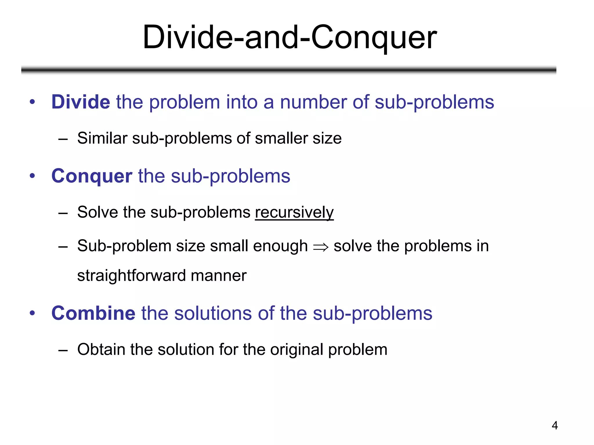 4
Divide-and-Conquer
• Divide the problem into a number of sub-problems
– Similar sub-problems of smaller size
• Conquer the sub-problems
– Solve the sub-problems recursively
– Sub-problem size small enough  solve the problems in
straightforward manner
• Combine the solutions of the sub-problems
– Obtain the solution for the original problem
 