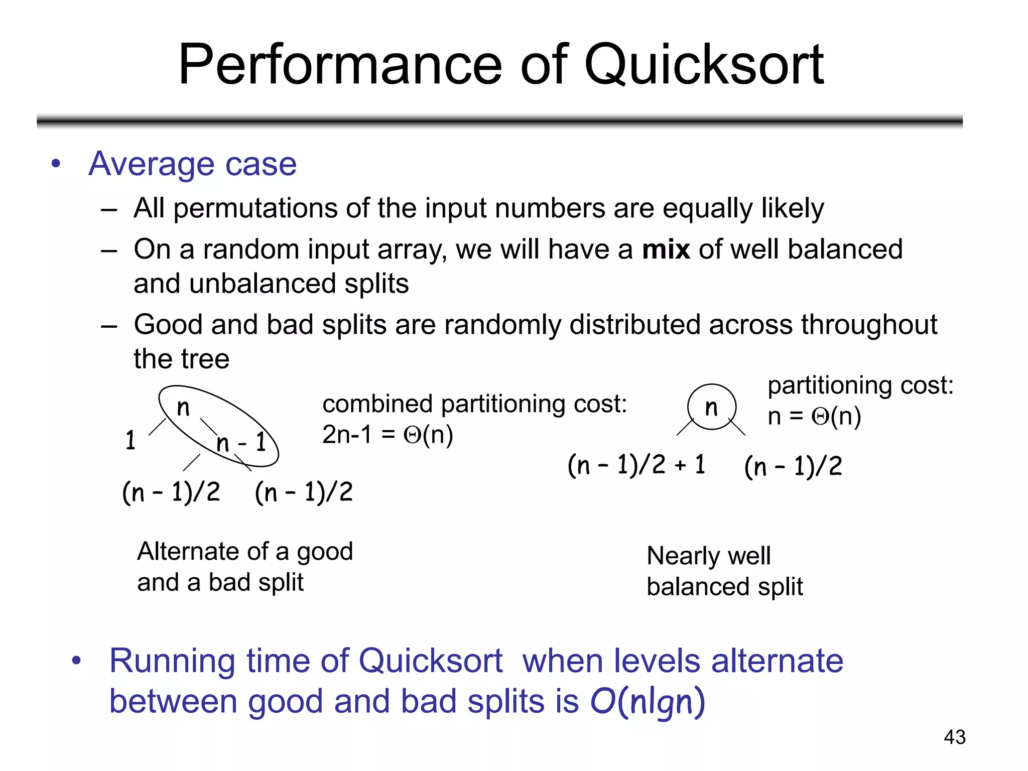 43
Performance of Quicksort
• Average case
– All permutations of the input numbers are equally likely
– On a random input array, we will have a mix of well balanced
and unbalanced splits
– Good and bad splits are randomly distributed across throughout
the tree
Alternate of a good
and a bad split
Nearly well
balanced split
n
n - 1
1
(n – 1)/2
(n – 1)/2
n
(n – 1)/2
(n – 1)/2 + 1
• Running time of Quicksort when levels alternate
between good and bad splits is O(nlgn)
combined partitioning cost:
2n-1 = (n)
partitioning cost:
n = (n)
 