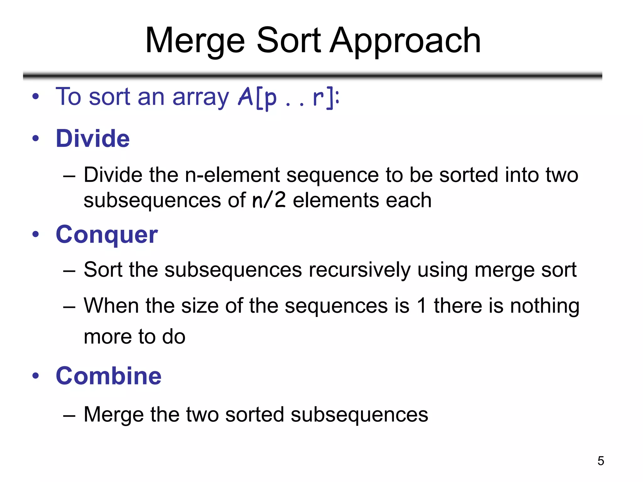 5
Merge Sort Approach
• To sort an array A[p . . r]:
• Divide
– Divide the n-element sequence to be sorted into two
subsequences of n/2 elements each
• Conquer
– Sort the subsequences recursively using merge sort
– When the size of the sequences is 1 there is nothing
more to do
• Combine
– Merge the two sorted subsequences
 