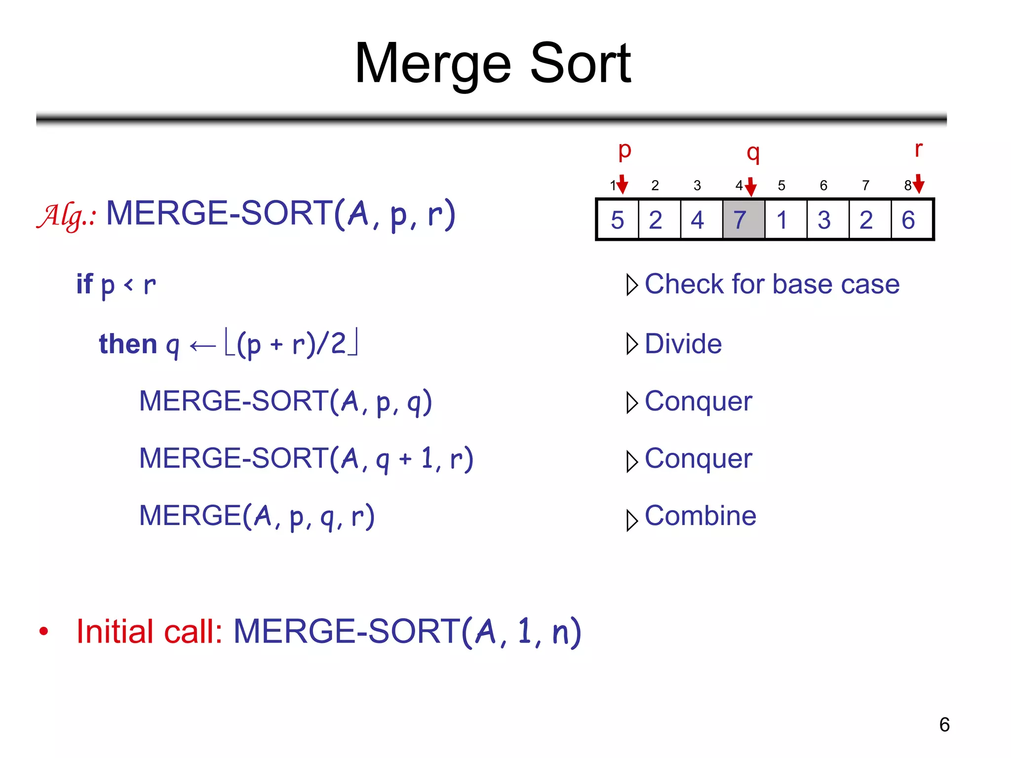 6
Merge Sort
Alg.: MERGE-SORT(A, p, r)
if p < r Check for base case
then q ← (p + r)/2 Divide
MERGE-SORT(A, p, q) Conquer
MERGE-SORT(A, q + 1, r) Conquer
MERGE(A, p, q, r) Combine
• Initial call: MERGE-SORT(A, 1, n)
1 2 3 4 5 6 7 8
6
2
3
1
7
4
2
5
p r
q
 