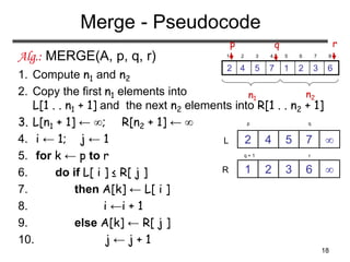 18
Merge - Pseudocode
Alg.: MERGE(A, p, q, r)
1. Compute n1 and n2
2. Copy the first n1 elements into
L[1 . . n1 + 1] and the next n2 elements into R[1 . . n2 + 1]
3. L[n1 + 1] ← ; R[n2 + 1] ← 
4. i ← 1; j ← 1
5. for k ← p to r
6. do if L[ i ] ≤ R[ j ]
7. then A[k] ← L[ i ]
8. i ←i + 1
9. else A[k] ← R[ j ]
10. j ← j + 1
p q
7
5
4
2
6
3
2
1
r
q + 1
L
R


1 2 3 4 5 6 7 8
6
3
2
1
7
5
4
2
p r
q
n1 n2
 