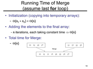 19
Running Time of Merge
(assume last for loop)
• Initialization (copying into temporary arrays):
– (n1 + n2) = (n)
• Adding the elements to the final array:
- n iterations, each taking constant time  (n)
• Total time for Merge:
– (n)
 