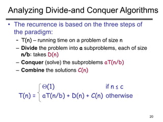 20
Analyzing Divide-and Conquer Algorithms
• The recurrence is based on the three steps of
the paradigm:
– T(n) – running time on a problem of size n
– Divide the problem into a subproblems, each of size
n/b: takes D(n)
– Conquer (solve) the subproblems aT(n/b)
– Combine the solutions C(n)
(1) if n ≤ c
T(n) = aT(n/b) + D(n) + C(n) otherwise
 