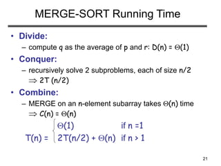 21
MERGE-SORT Running Time
• Divide:
– compute q as the average of p and r: D(n) = (1)
• Conquer:
– recursively solve 2 subproblems, each of size n/2
 2T (n/2)
• Combine:
– MERGE on an n-element subarray takes (n) time
 C(n) = (n)
(1) if n =1
T(n) = 2T(n/2) + (n) if n > 1
 