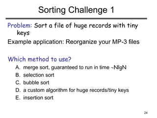 24
Sorting Challenge 1
Problem: Sort a file of huge records with tiny
keys
Example application: Reorganize your MP-3 files
Which method to use?
A. merge sort, guaranteed to run in time NlgN
B. selection sort
C. bubble sort
D. a custom algorithm for huge records/tiny keys
E. insertion sort
 