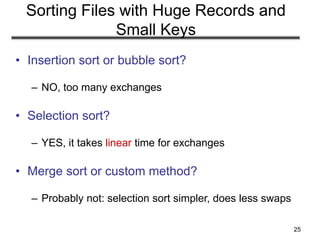 25
Sorting Files with Huge Records and
Small Keys
• Insertion sort or bubble sort?
– NO, too many exchanges
• Selection sort?
– YES, it takes linear time for exchanges
• Merge sort or custom method?
– Probably not: selection sort simpler, does less swaps
 