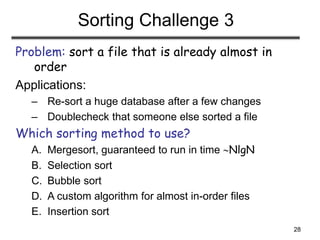28
Sorting Challenge 3
Problem: sort a file that is already almost in
order
Applications:
– Re-sort a huge database after a few changes
– Doublecheck that someone else sorted a file
Which sorting method to use?
A. Mergesort, guaranteed to run in time NlgN
B. Selection sort
C. Bubble sort
D. A custom algorithm for almost in-order files
E. Insertion sort
 