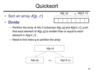 30
Quicksort
• Sort an array A[p…r]
• Divide
– Partition the array A into 2 subarrays A[p..q] and A[q+1..r], such
that each element of A[p..q] is smaller than or equal to each
element in A[q+1..r]
– Need to find index q to partition the array
≤
A[p…q] A[q+1…r]
 