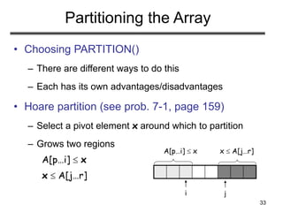 33
Partitioning the Array
• Choosing PARTITION()
– There are different ways to do this
– Each has its own advantages/disadvantages
• Hoare partition (see prob. 7-1, page 159)
– Select a pivot element x around which to partition
– Grows two regions
A[p…i]  x
x  A[j…r]
A[p…i]  x x  A[j…r]
i j
 