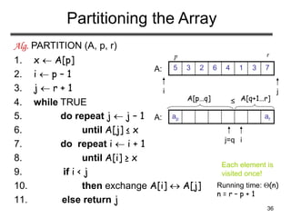 36
Partitioning the Array
Alg. PARTITION (A, p, r)
1. x  A[p]
2. i  p – 1
3. j  r + 1
4. while TRUE
5. do repeat j  j – 1
6. until A[j] ≤ x
7. do repeat i  i + 1
8. until A[i] ≥ x
9. if i < j
10. then exchange A[i]  A[j]
11. else return j
Running time: (n)
n = r – p + 1
7
3
1
4
6
2
3
5
i j
A:
ar
ap
i
j=q
A:
A[p…q] A[q+1…r]
≤
p r
Each element is
visited once!
 