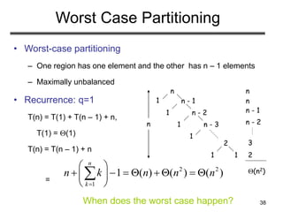 38
Worst Case Partitioning
• Worst-case partitioning
– One region has one element and the other has n – 1 elements
– Maximally unbalanced
• Recurrence: q=1
T(n) = T(1) + T(n – 1) + n,
T(1) = (1)
T(n) = T(n – 1) + n
=
2 2
1
1 ( ) ( ) ( )
n
k
n k n n n

 
       
 
 

n
n - 1
n - 2
n - 3
2
1
1
1
1
1
1
n
n
n
n - 1
n - 2
3
2
(n2)
When does the worst case happen?
 