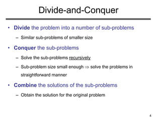 4
Divide-and-Conquer
• Divide the problem into a number of sub-problems
– Similar sub-problems of smaller size
• Conquer the sub-problems
– Solve the sub-problems recursively
– Sub-problem size small enough  solve the problems in
straightforward manner
• Combine the solutions of the sub-problems
– Obtain the solution for the original problem
 