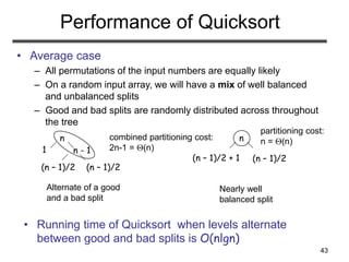 43
Performance of Quicksort
• Average case
– All permutations of the input numbers are equally likely
– On a random input array, we will have a mix of well balanced
and unbalanced splits
– Good and bad splits are randomly distributed across throughout
the tree
Alternate of a good
and a bad split
Nearly well
balanced split
n
n - 1
1
(n – 1)/2
(n – 1)/2
n
(n – 1)/2
(n – 1)/2 + 1
• Running time of Quicksort when levels alternate
between good and bad splits is O(nlgn)
combined partitioning cost:
2n-1 = (n)
partitioning cost:
n = (n)
 