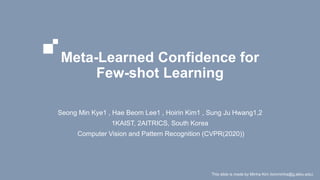 Meta-Learned Confidence for
Few-shot Learning
Seong Min Kye1 , Hae Beom Lee1 , Hoirin Kim1 , Sung Ju Hwang1,2
1KAIST, 2AITRICS, South Korea
Computer Vision and Pattern Recognition (CVPR(2020))
This slide is made by Minha Kim (kimminha@g.skku.edu)
 