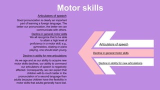 Motor skills
Good pronunciation is clearly an important
part of learning a foreign language. The
better our pronunciation, the better we can
communicate with others.
Decline in general motor skills
We all recognize that to be able
to attain a high level of
proficiency in a motor skill, e.g.,
gymnastics, skating or piano
playing, one should start young.
Decline in ability for new articulations
As we age and as our ability to acquire new
motor skills declines, our ability to command
our articulators of speech is negatively
affected. Consequently, we can expect that
children will do much better in the
pronunciation of a second language than
adults because children have the flexibility in
motor skills that adults generally have lost.
Articulators of speech
Articulators of speech
Decline in general motor skills
Decline in ability for new articulations
 