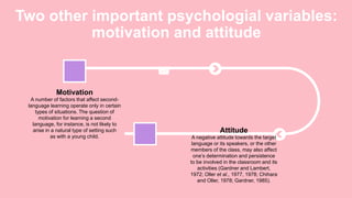 Two other important psychologial variables:
motivation and attitude
A number of factors that affect second-
language learning operate only in certain
types of situations. The question of
motivation for learning a second
language, for instance, is not likely to
arise in a natural type of setting such
as with a young child.
Motivation
A negative attitude towards the target
language or its speakers, or the other
members of the class, may also affect
one’s determination and persistence
to be involved in the classroom and its
activities (Gardner and Lambert,
1972; Oller et al., 1977, 1978; Chihara
and Oller, 1978; Gardner, 1985).
Attitude
 