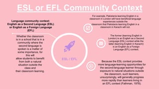 ESL or EFL Community Context
Whether the classroom
is in a school that is in a
community where the
second language is
spoken is a matter of
some importance, for
this will
allow students to benefit
from both a natural
situation outside the
class and
their classroom learning.
Language community context:
English as a Second Language (ESL)
or English as a Foreign Language
(EFL)
ESL / EFL
Because the ESL context provides
more language-learning opportunities for
the second-language learner through
exposure to natural situations outside
the classroom, such learners,
unsurprisingly, will generally progress
more rapidly than learners living in
an EFL context (Fathman, 1978).
For example, Pakistanis learning English in a
classroom in London will have beneficial language
experiences outside the
classroom that Pakistanis learning English in a
classroom in Karachi will not.
The former (learning English in
London) is an English as a Second
Language (ESL) context while the
latter (learning English in Karachi)
is an English as a Foreign
Language (EFL) context.
 