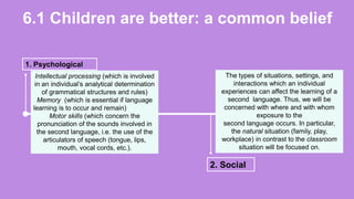 6.1 Children are better: a common belief
1. Psychological
2. Social
Intellectual processing (which is involved
in an individual’s analytical determination
of grammatical structures and rules)
Memory (which is essential if language
learning is to occur and remain)
Motor skills (which concern the
pronunciation of the sounds involved in
the second language, i.e. the use of the
articulators of speech (tongue, lips,
mouth, vocal cords, etc.).
The types of situations, settings, and
interactions which an individual
experiences can affect the learning of a
second language. Thus, we will be
concerned with where and with whom
exposure to the
second language occurs. In particular,
the natural situation (family, play,
workplace) in contrast to the classroom
situation will be focused on.
 