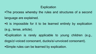 Explication
The process whereby the rules and structures of a second
language are explained.
It is impossible for it to be learned entirely by explication
(e.g., tense, article).
Explication is rarely applicable to young children (e.g.,
dogs/z/-voiced consonant, ducks/s/-unvoiced consonant).
Simple rules can be learned by explication.
 