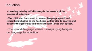 - The second-language learner is always trying to figure
out language by induction.
- The child who is exposed to second-language speech and
remembers what he or she has heard will be able to analyze and
discover the generalization or rule that underlies that speech.
Induction
- Learning rules by self-discovery is the essence of the
process of induction.
 