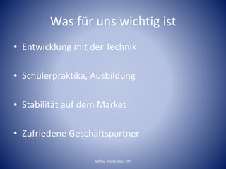 Was für uns wichtig ist
• Entwicklung mit der Technik
• Schülerpraktika, Ausbildung
• Stabilität auf dem Market
• Zufriedene Geschäftspartner
METAL WORK 2003 KFT
 