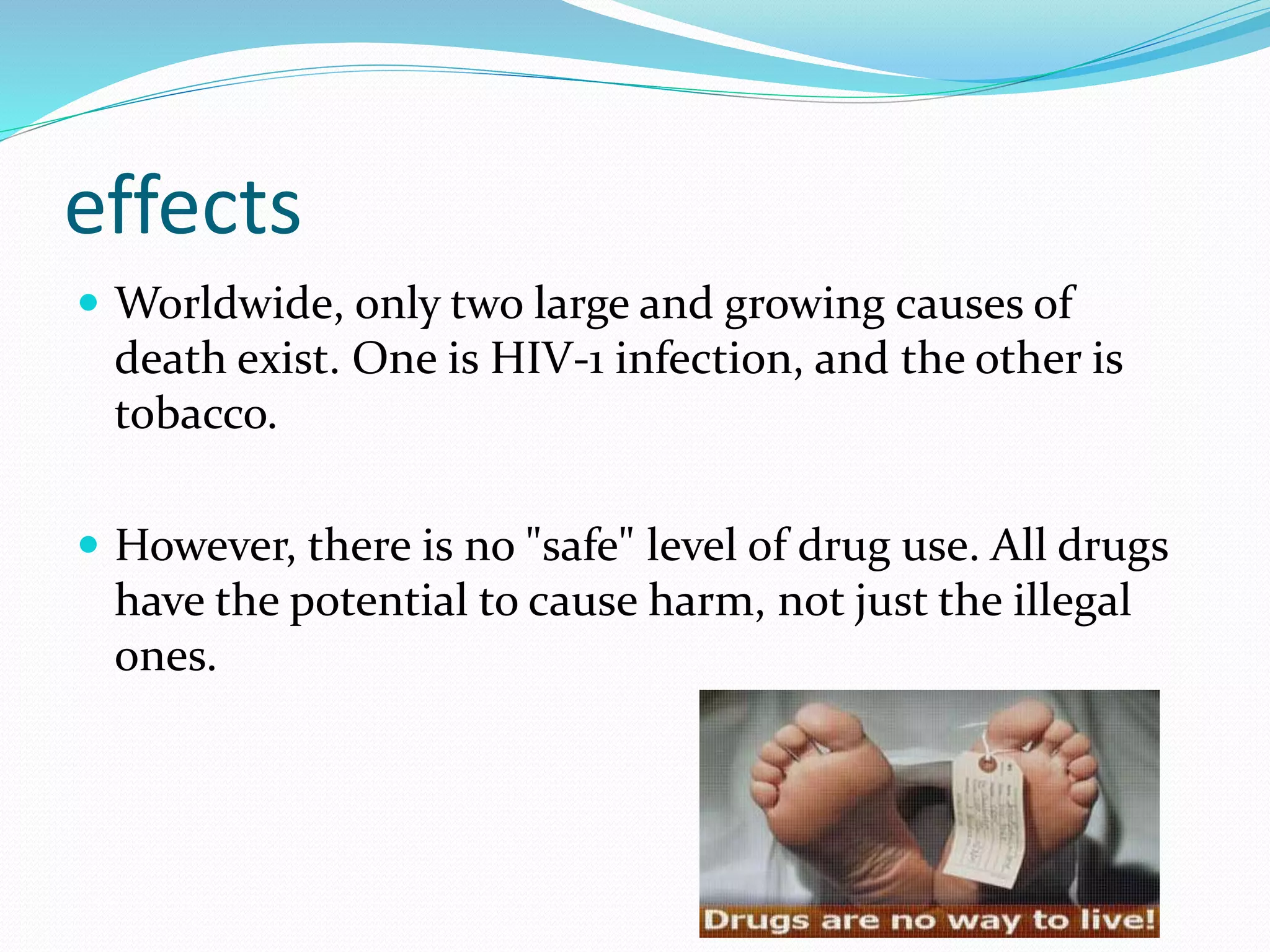 effects 
 Worldwide, only two large and growing causes of 
death exist. One is HIV-1 infection, and the other is 
tobacco. 
 However, there is no "safe" level of drug use. All drugs 
have the potential to cause harm, not just the illegal 
ones. 
 