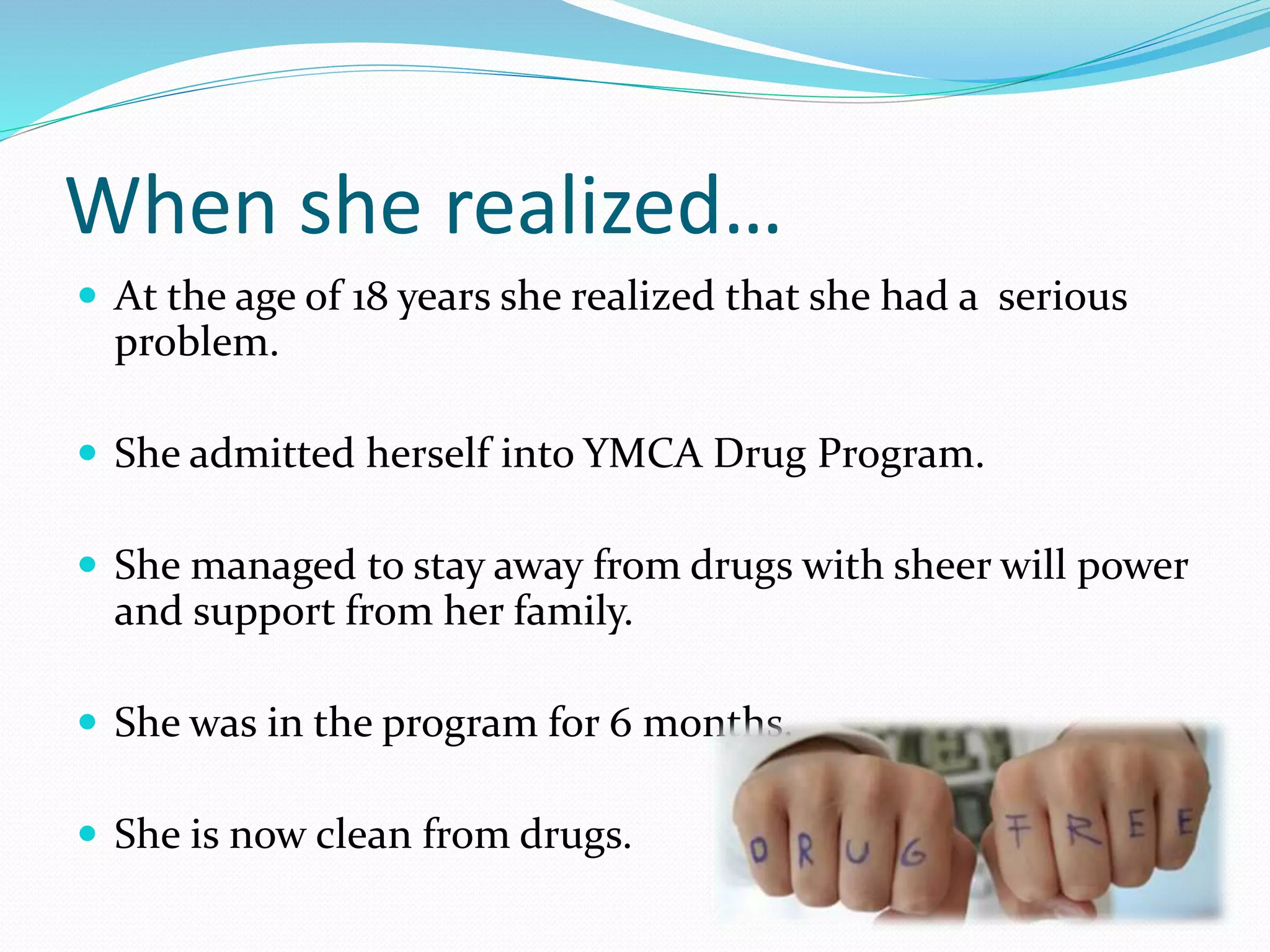 When she realized… 
 At the age of 18 years she realized that she had a serious 
problem. 
 She admitted herself into YMCA Drug Program. 
 She managed to stay away from drugs with sheer will power 
and support from her family. 
 She was in the program for 6 months. 
 She is now clean from drugs. 
 